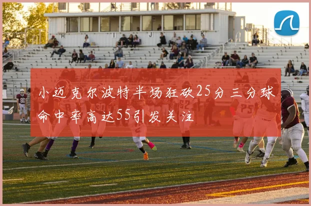 小迈克尔波特半场狂砍25分三分球命中率高达55引发关注