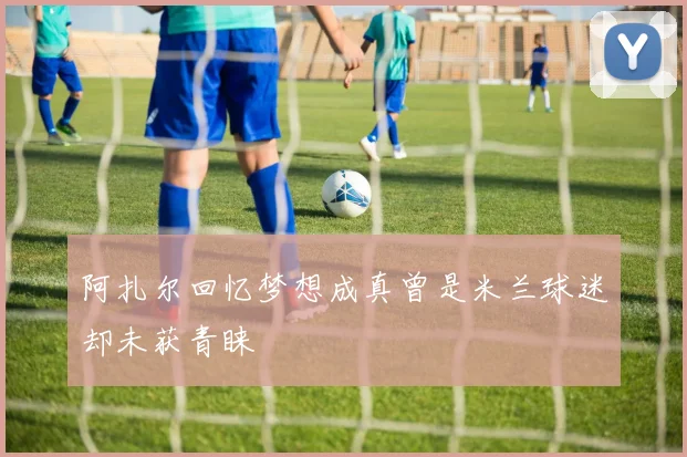 阿扎尔回忆梦想成真曾是米兰球迷却未获青睐
