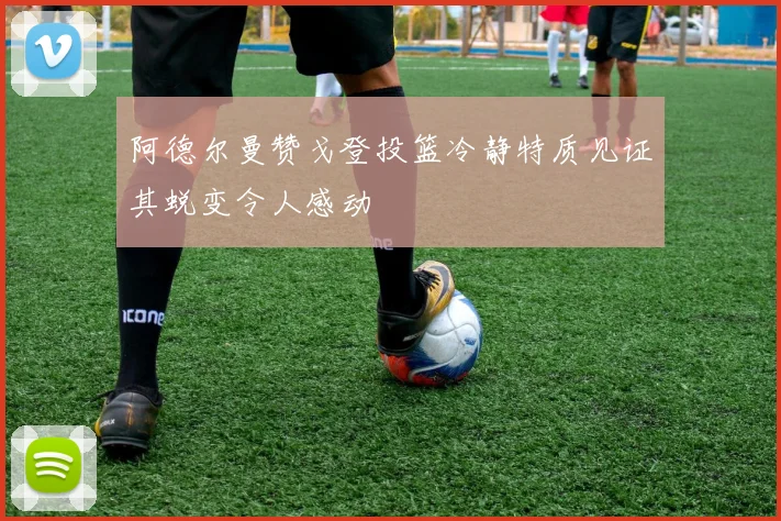 阿德尔曼赞戈登投篮冷静特质见证其蜕变令人感动