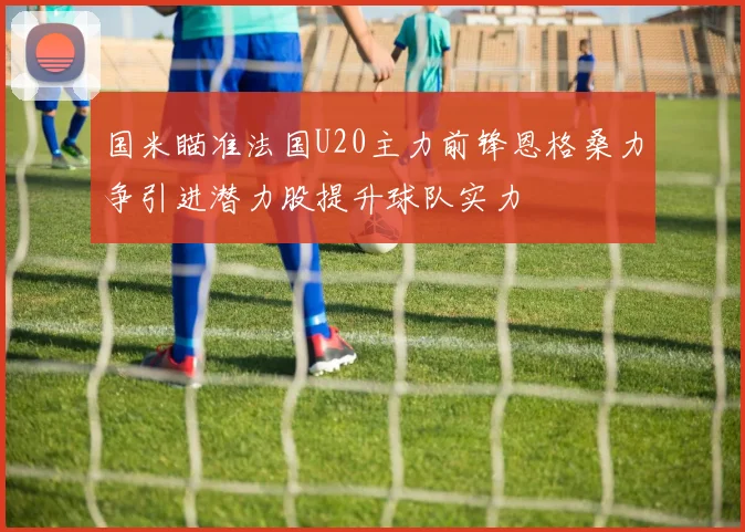 国米瞄准法国U20主力前锋恩格桑力争引进潜力股提升球队实力