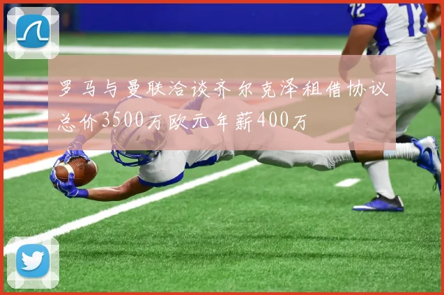 罗马与曼联洽谈齐尔克泽租借协议总价3500万欧元年薪400万
