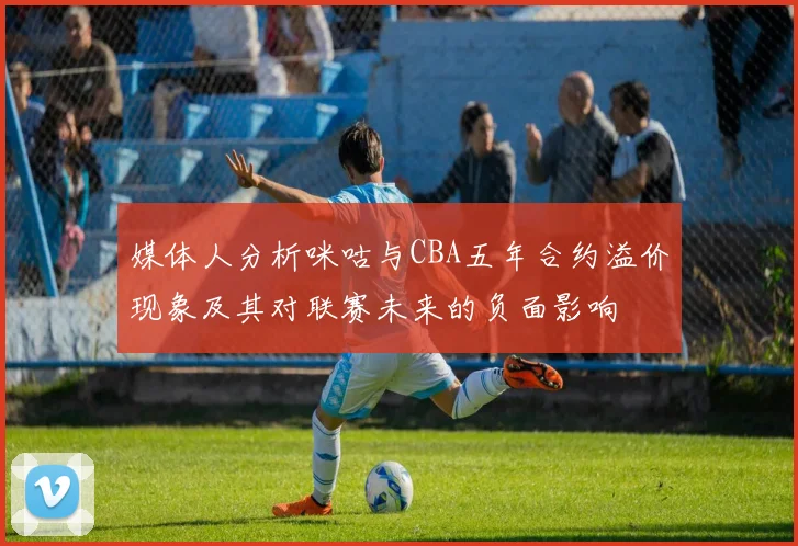 媒体人分析咪咕与CBA五年合约溢价现象及其对联赛未来的负面影响