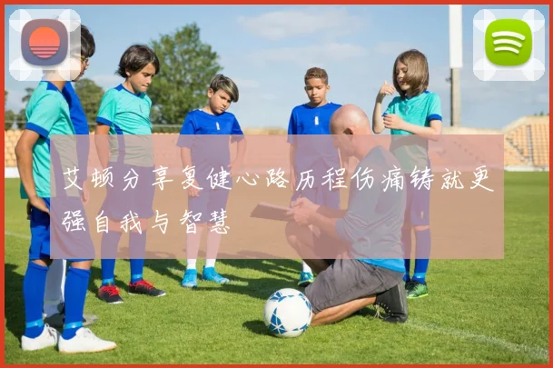艾顿分享复健心路历程伤痛铸就更强自我与智慧