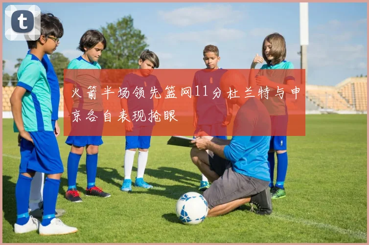 火箭半场领先篮网11分杜兰特与申京各自表现抢眼