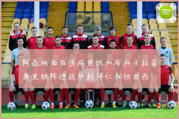 阿森纳面临伤病困扰加布和卡拉菲奥里缺阵迎战热刺拜仁和切尔西