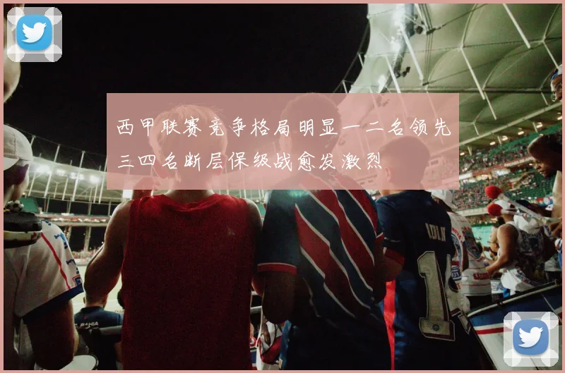 西甲联赛竞争格局明显一二名领先三四名断层保级战愈发激烈