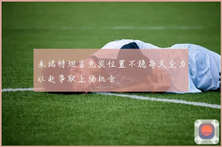 米诺特坦言先发位置不稳每天全力以赴争取上场机会