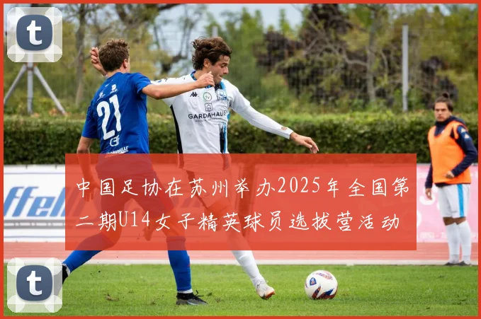 中国足协在苏州举办2025年全国第二期U14女子精英球员选拔营活动
