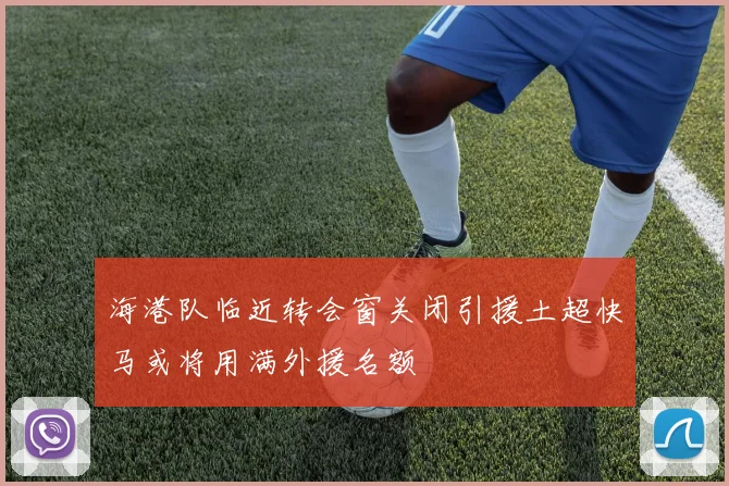 海港队临近转会窗关闭引援土超快马或将用满外援名额