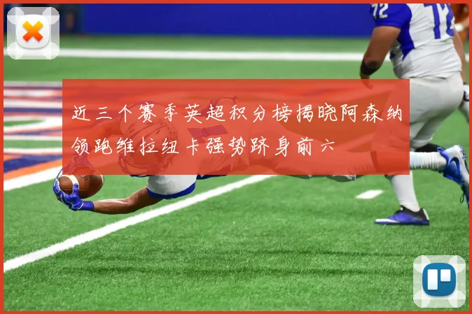 近三个赛季英超积分榜揭晓阿森纳领跑维拉纽卡强势跻身前六