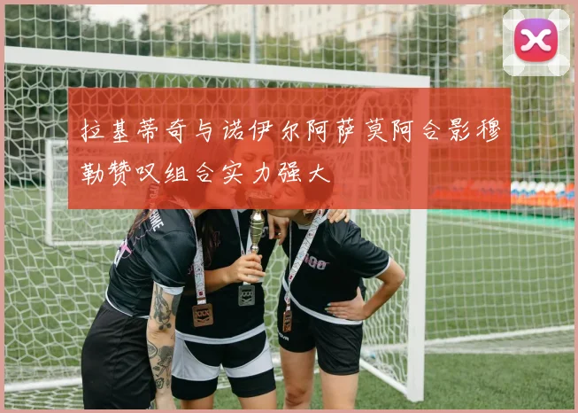 拉基蒂奇与诺伊尔阿萨莫阿合影穆勒赞叹组合实力强大