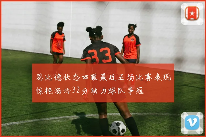 恩比德状态回暖最近五场比赛表现惊艳场均32分助力球队争冠