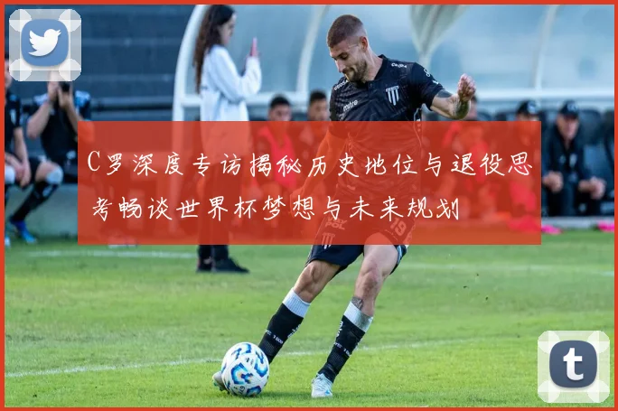 C罗深度专访揭秘历史地位与退役思考畅谈世界杯梦想与未来规划