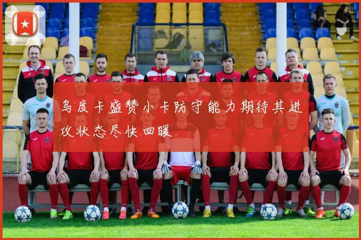 乌度卡盛赞小卡防守能力期待其进攻状态尽快回暖