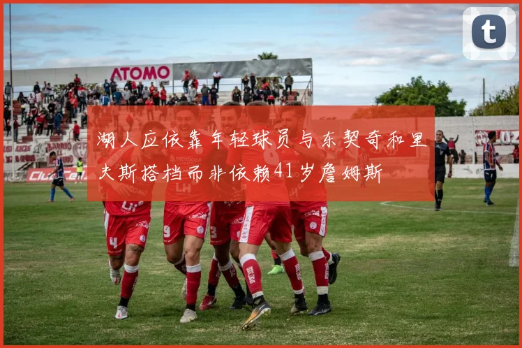 湖人应依靠年轻球员与东契奇和里夫斯搭档而非依赖41岁詹姆斯
