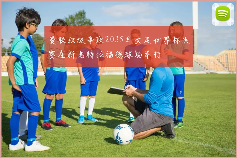 曼联积极争取2035年女足世界杯决赛在新老特拉福德球场举行