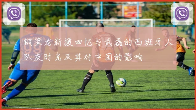 铜梁龙新援回忆与武磊的西班牙人队友时光及其对中国的影响