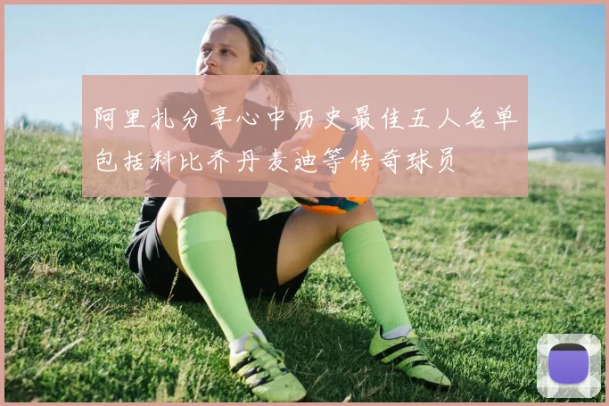 阿里扎分享心中历史最佳五人名单包括科比乔丹麦迪等传奇球员