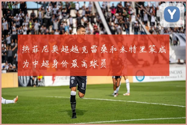 热菲尼奥超越克雷桑和米特里策成为中超身价最高球员